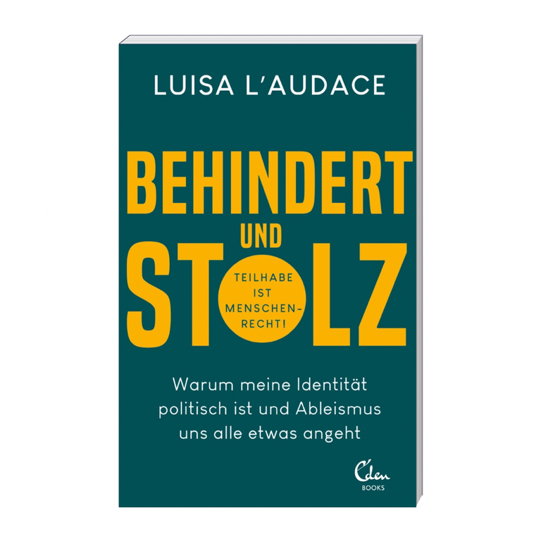 Weißer Hintergrund mit Luisas Buch darauf. Es ist petrolfarben mit weißer und gelber Schrift. Darauf steht: Luisa L'Audace „Behindert und stolz: Warum meine Identität politisch ist und Ableismus uns alle etwas angeht“. Dabei ist „Behindert und stolz in dicken gelben Buchstaben geschrieben und in dem „O“ steht klein: „Teilhabe ist Menschenrecht!“. Unten in der Ecke ist das Logo vom Verlag Eden Books zu sehen.