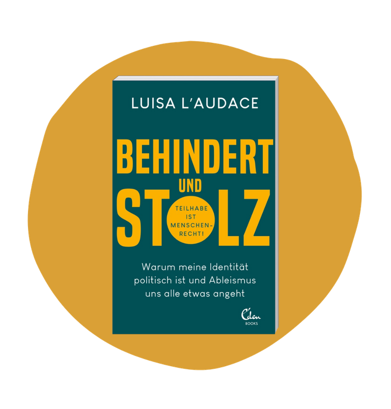 Ein senfgelber Fleck mit Luisas Buch darauf. Es ist petrolfarben mit weißer und gelber Schrift. Darauf steht: Luisa L'Audace „Behindert und stolz: Warum meine Identität politisch ist und Ableismus uns alle etwas angeht“. Dabei ist „Behindert und stolz in dicken gelben Buchstaben geschrieben und in dem „O“ steht klein: „Teilhabe ist Menschenrecht!“. Unten in der Ecke ist das Logo vom Verlag Eden Books zu sehen.